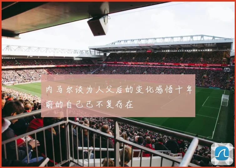 内马尔谈为人父后的变化感悟十年前的自己已不复存在