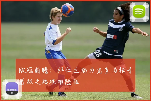 欧冠前瞻：拜仁主场力克皇马枪手晋级之路艰难险阻