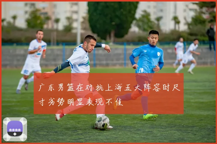 广东男篮在对抗上海五大阵容时尺寸劣势明显表现不佳