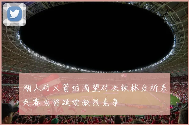 湖人对火箭的渴望对决铁林分析系列赛或将延续激烈竞争