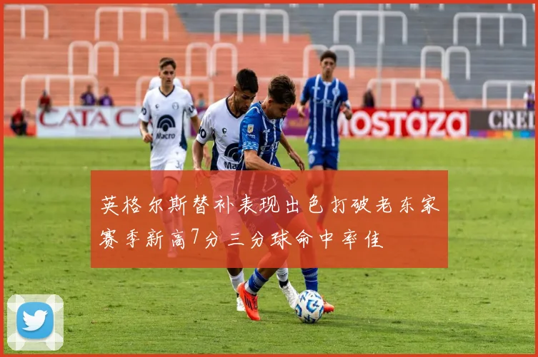 英格尔斯替补表现出色打破老东家赛季新高7分三分球命中率佳