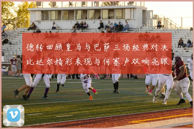 德转回顾皇马与巴萨三场经典对决比达尔精彩表现与何塞卢双响亮眼