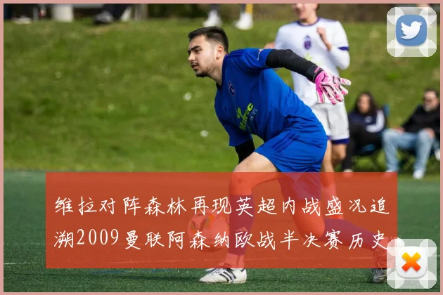 维拉对阵森林再现英超内战盛况追溯2009曼联阿森纳欧战半决赛历史