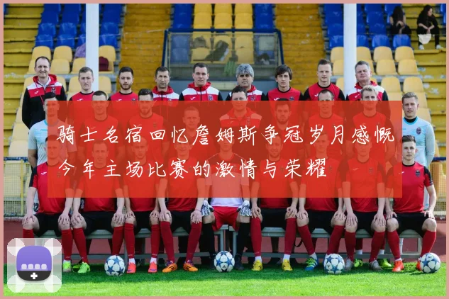 骑士名宿回忆詹姆斯争冠岁月感慨今年主场比赛的激情与荣耀