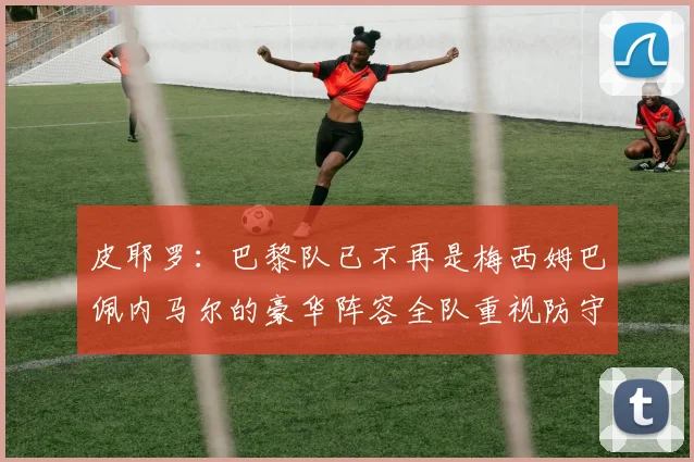 皮耶罗：巴黎队已不再是梅西姆巴佩内马尔的豪华阵容全队重视防守