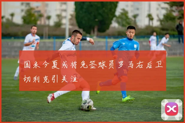 国米今夏或将免签球员罗马右后卫切利克引关注